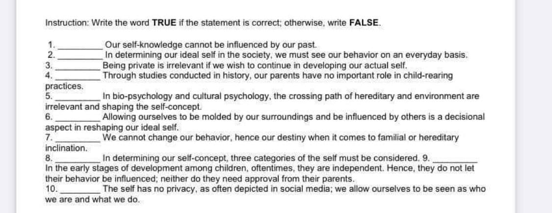 Instruction: Write the word TRUE if the statement is correct, otherwise, write FALSE.
1.
Our self-knowledge cannot be infiuenced by our past.
In determining our ideal self in the society, we must see our behavior on an everyday basis.
Being private is irrelevant if we wish to continue in developing our actual sef.
Through studies conducted in history, our parents have no important role in child-rearing
2.
3.
4.
practices.
5.
In bio-psychology and cultural psychology, the crossing path of hereditary and environment are
irrelevant and shaping the self-concept.
6.
Allowing ourselves to be molded by our surroundings and be influenced by others is a decisional
aspect in reshaping our ideal self.
7.
We cannot change our behavior, hence our destiny when it comes to familial or hereditary
inclination.
8.
In the early stages of development among children, oftentimes, they are independent. Hence, they do not let
their behavior be influenced; neither do they need approval from their parents.
10.
In determining our self-concept, three categories of the self must be considered. 9.
The self has no privacy, as often depicted in social media; we allow ourselves to be seen as who
we are and what we do.
