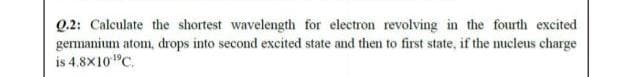 Q.2: Calculate the shortest wavelength for electron revolving in the fourth excited
germanium atom, drops into second excited state and then to first state, if the nucleus charge
is 4.8X10"C.
