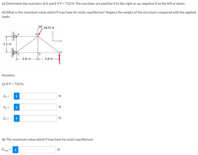 (a) Determine the reactions at A and E if P = 710 N. The reactions are positive if to the right or up, negative if to the left or down.
(b) What is the maximum value which Pmay have for static equilibrium? Neglect the weight of the structure compared with the applied
loads.
34, 3470 N
L.
3.1 m
D
3.8 m
3.8 m
Answers:
(a) If P = 710 N,
A, =
N
Ay =
i
Ex =
N
(b) The maximum value which P may have for static equilibrium:
Pmax=
