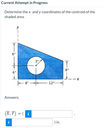 Current Attempt in Progress
Determine the x- and y-coordinates of the centroid of the
shaded area.
y
6"
3"
8"
6"
E 8"
12"
Answers:
(X, Y) = (i
i
) in.
