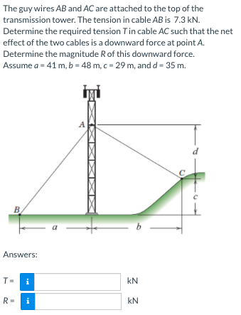 The guy wires AB and AC are attached to the top of the
transmission tower. The tension in cable AB is 7.3 kN.
Determine the required tension Tin cable AC such that the net
effect of the two cables is a downward force at point A.
Determine the magnitude R of this downward force.
Assume a = 41 m, b = 48 m, c = 29 m, and d = 35 m.
A
d
B
Answers:
T=
i
kN
R=
kN
