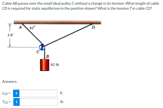 Cable AB passes over the small ideal pulley C without a change in its tension. What length of cable
CD is required for static equilibrium in the position shown? What is the tension Tin cable CD?
42°
3.8
B
62 Ib
Answers:
LCD=
ft
TCD -
i
Ib
