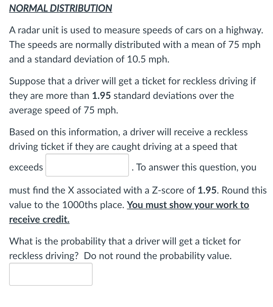 NORMAL DISTRIBUTION
A radar unit is used to measure speeds of cars on a highway.
The speeds are normally distributed with a mean of 75 mph
and a standard deviation of 10.5 mph.
Suppose that a driver will get a ticket for reckless driving if
they are more than 1.95 standard deviations over the
average speed of 75 mph.
Based on this information, a driver will receive a reckless
driving ticket if they are caught driving at a speed that
exceeds
. To answer this question, you
must find the X associated with a Z-score of 1.95. Round this
value to the 1000ths place. You must show your work to
receive credit.
What is the probability that a driver will get a ticket for
reckless driving? Do not round the probability value.
