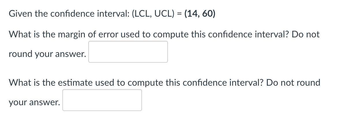 **Given the confidence interval: (LCL, UCL) = (14, 60)**

1. **What is the margin of error used to compute this confidence interval? Do not round your answer.**

   [Input box for answer]

2. **What is the estimate used to compute this confidence interval? Do not round your answer.**

   [Input box for answer]

---

This problem is presented to help understand the components of a confidence interval. The confidence interval is given with its Lower Confidence Limit (LCL) and Upper Confidence Limit (UCL). Users are prompted to calculate the margin of error and the estimate (often the sample mean) used to create the interval.