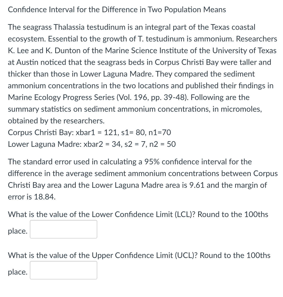 Confidence Interval for the Difference in Two Population Means
The seagrass Thalassia testudinum is an integral part of the Texas coastal
ecosystem. Essential to the growth of T. testudinum is ammonium. Researchers
K. Lee and K. Dunton of the Marine Science Institute of the University of Texas
at Austin noticed that the seagrass beds in Corpus Christi Bay were taller and
thicker than those in Lower Laguna Madre. They compared the sediment
ammonium concentrations in the two locations and published their findings in
Marine Ecology Progress Series (Vol. 196, pp. 39-48). Following are the
summary statistics on sediment ammonium concentrations, in micromoles,
obtained by the researchers.
Corpus Christi Bay: xbar1 = 121, s1= 80, n1=70
Lower Laguna Madre: xbar2 = 34, s2 = 7, n2 = 50
%3D
The standard error used in calculating a 95% confidence interval for the
difference in the average sediment ammonium concentrations between Corpus
Christi Bay area and the Lower Laguna Madre area is 9.61 and the margin of
error is 18.84.
What is the value of the Lower Confidence Limit (LCL)? Round to the 100ths
place.
What is the value of the Upper Confidence Limit (UCL)? Round to the 100ths
place.
