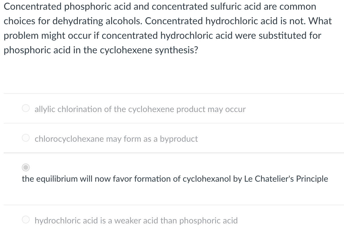 Concentrated phosphoric acid and concentrated sulfuric acid are common
choices for dehydrating alcohols. Concentrated hydrochloric acid is not. What
problem might occur if concentrated hydrochloric acid were substituted for
phosphoric acid in the cyclohexene synthesis?
allylic chlorination of the cyclohexene product may occur
chlorocyclohexane may form as a byproduct
the equilibrium will now favor formation of cyclohexanol by Le Chatelier's Principle
hydrochloric acid is a weaker acid than phosphoric acid
