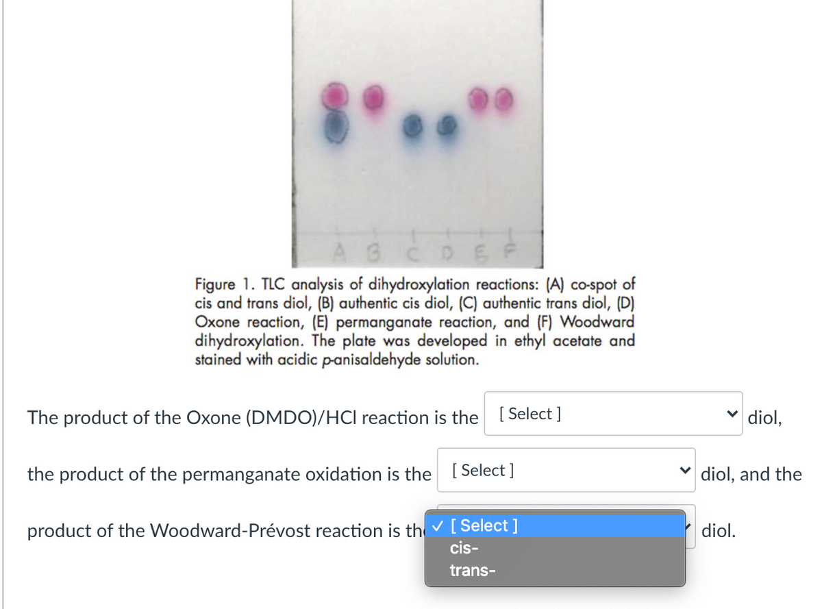 AGCD6 F
Figure 1. TLC analysis of dihydroxylation reactions: (A) co-spot of
cis and trans diol, (B) authentic cis diol, (C) authentic trans diol, (D)
Oxone reaction, (E) permanganate reaction, and (F) Woodward
dihydroxylation. The plate was developed in ethyl acetate and
stained with acidic panisaldehyde solution.
The product of the Oxone (DMDO)/HCI reaction is the [Select ]
v diol,
the product of the permanganate oxidation is the [Select ]
v diol, and the
product of the Woodward-Prévost reaction is th v [Select ]
cis-
diol.
trans-
