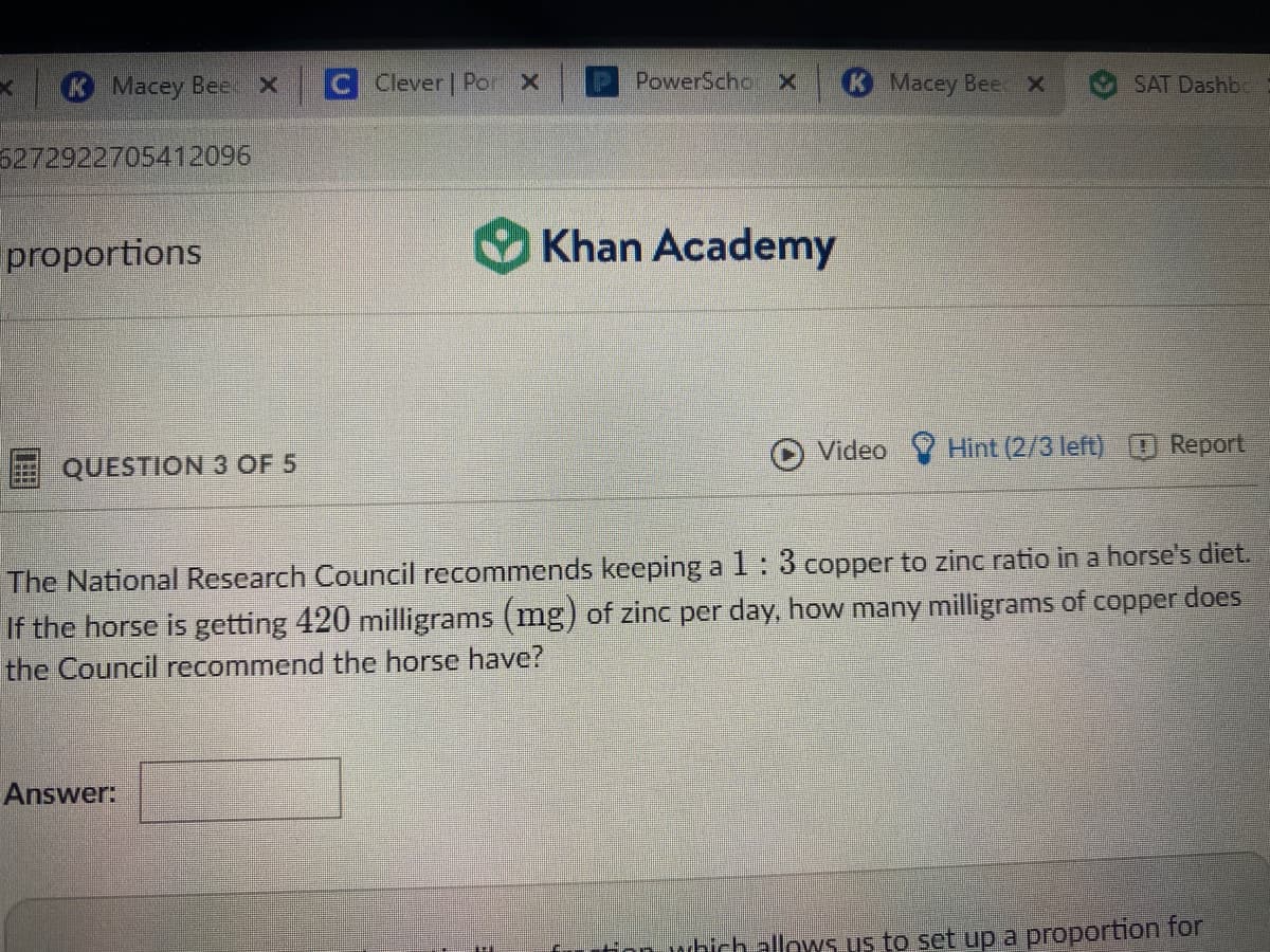 Macey Bee x
Clever Por x
P PowerSchor X
K Macey Bee X
SAT Dashbc
5272922705412096
proportions
Khan Academy
Video
Hint (2/3 left) O Report
QUESTION 3 OF 5
The National Research Council recommends keeping a 1 : 3 copper to zinc ratio in a horse's diet.
If the horse is getting 420 milligrams (mg) of zinc per day, how many milligrams of copper does
the Council recommend the horse have?
Answer:
Hon which allows us to set up a proportion for
