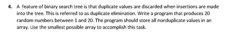 4. A feature of binary search tree is that duplicate values are discarded when insertions are made
into the tree. This is referred to as duplicate elimination. Write a program that produces 20
random numbers between 1 and 20. The program should store all nonduplicate values in an
array. Use the smallest possible array to accomplish this task.
