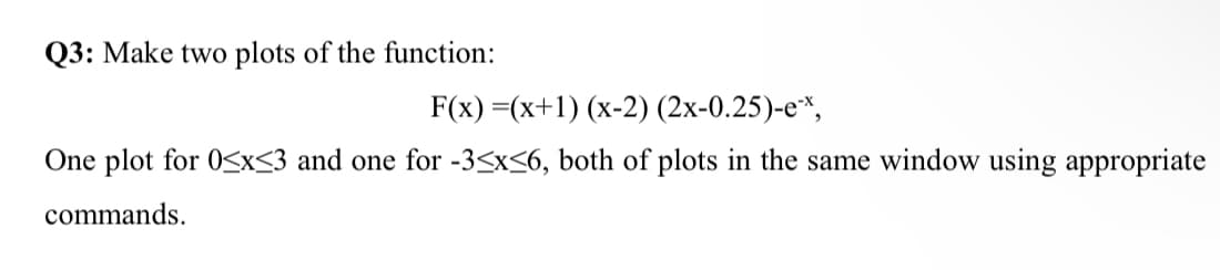 Q3: Make two plots of the function:
F(x) =(x+1) (x-2) (2x-0.25)-ex,
One plot for 0<x<3 and one for -3≤x≤6, both of plots in the same window using appropriate
commands.