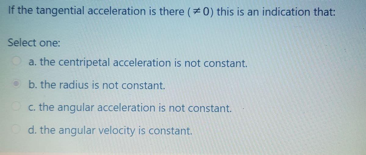 If the tangential acceleration is there (0) this is an indication that:
Select one:
Oa. the centripetal acceleration is not constant.
b. the radius is not constant.
Oc. the angular acceleration is not constant.
d. the angular velocity is constant.
