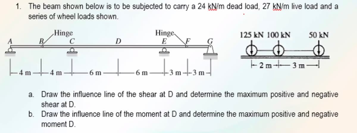 1. The beam shown below is to be subjected to carry a 24 kN/m dead load, 27 kN/m live load and a
series of wheel loads shown.
Hinge
Hinge
E
50 kN
125 kN 100 kN
Lom to
2 m-3 m-
4 m
6 m
6 m
3 m
3 m
a. Draw the influence line of the shear at D and determine the maximum positive and negative
shear at D.
b. Draw the influence line of the moment at D and determine the maximum positive and negative
moment D.
