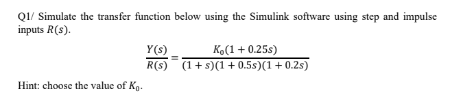 Q1/ Simulate the transfer function below using the Simulink software using step and impulse
inputs R(s).
K(1+ 0.25s)
R(s) (1+ s)(1+ 0.5s)(1+ 0.2s)
Y(s)
Hint: choose the value of Ko.
