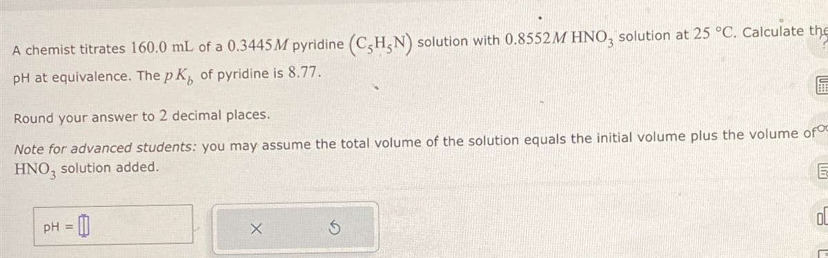 A chemist titrates 160.0 mL of a 0.3445 M pyridine (C-H5N) solution with 0.8552M HNO3 solution at 25 °C. Calculate the
pH at equivalence. The pK, of pyridine is 8.77.
6
Round your answer to 2 decimal places.
Note for advanced students: you may assume the total volume of the solution equals the initial volume plus the volume of
HNO3 solution added.
E
pH =
0
X
5
OL
9
L