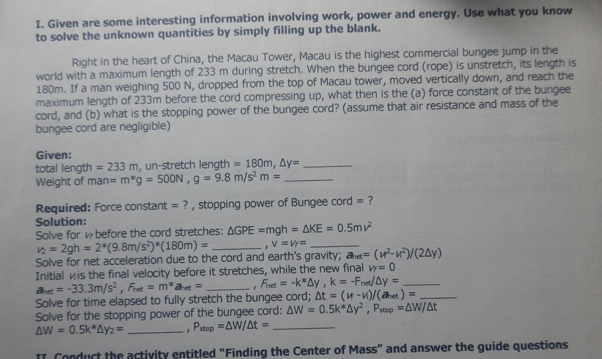 I. Given are some interesting information involving work, power and energy. Use what you know
to solve the unknown quantities by simply filling up the blank.
Right in the heart of China, the Macau Tower, Macau is the highest commercial bungee jump in the
world with a maximum length of 233 m during stretch. When the bungee cord (rope) is unstretch, its length is
180m. If a man weighing 500N, dropped from the top of Macau tower, moved vertically down, and reach the
maximum length of 233m before the cord compressing up, what then is the (a) force constant of the bungee
cord, and (b) what is the stopping power of the bungee cord? (assume that air resistance and mass of the
bungee cord are negligible)
Given:
total length = 233 m, un-stretch length = 180m, Ay=
Weight of man= m*g = 500N , g = 9.8 m/s? m =
%3D
%3D
%3D
%3D
%3D
Required: Force constant = ? , stopping power of Bungee cord = ?
Solution:
Solve for Vr before the cord stretches: AGPE =mgh = AKE = 0.5m
2 = 2gh = 2*(9.8m/s?)*(180m) =
Solve for net acceleration due to the cord and earth's gravity; anet= (-v²)/(2Ay)
Initial vis the final velocity before it stretches, while the new final Vf= 0
ahet = = m*anet =
%3D
- ΔΚΕ
%3D
V =Vf=
%3D
%3D
%3D
Fnet = -k*Ay, k = -Fnet/Ay =
-33.3m/s?, Fnet
Solve for time elapsed to fully stretch the bungee cord; At = (u -v)/(ahet) =
Solve for the stopping power of the bungee cord: AW = 0.5k*Ay² , Pstop =AW/At
AW = 0.5k*Ay2 =
%3D
%3D
%3D
%3D
Pstop =AW/At =
%3D
%3D
IL Conduct the activity entitled "Finding the Center of Mass" and answer the guide questions
