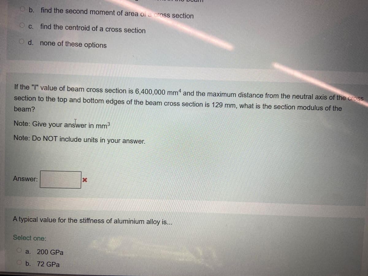 b. find the second moment of area of a cross section
OC.
find the centroid of a cross section
O d. none of these options
If the "I" value of beam cross section is 6,400,000 mm and the maximum distance from the neutral axis of the cross
section to the top and bottom edges of the beam cross section is 129 mm, what is the section modulus of the
beam?
Note: Give your answer in mm³
Note: Do NOT include units in your answer.
Answer:
X
A typical value for the stiffness of aluminium alloy is...
Select one:
a. 200 GPa
b. 72 GPa