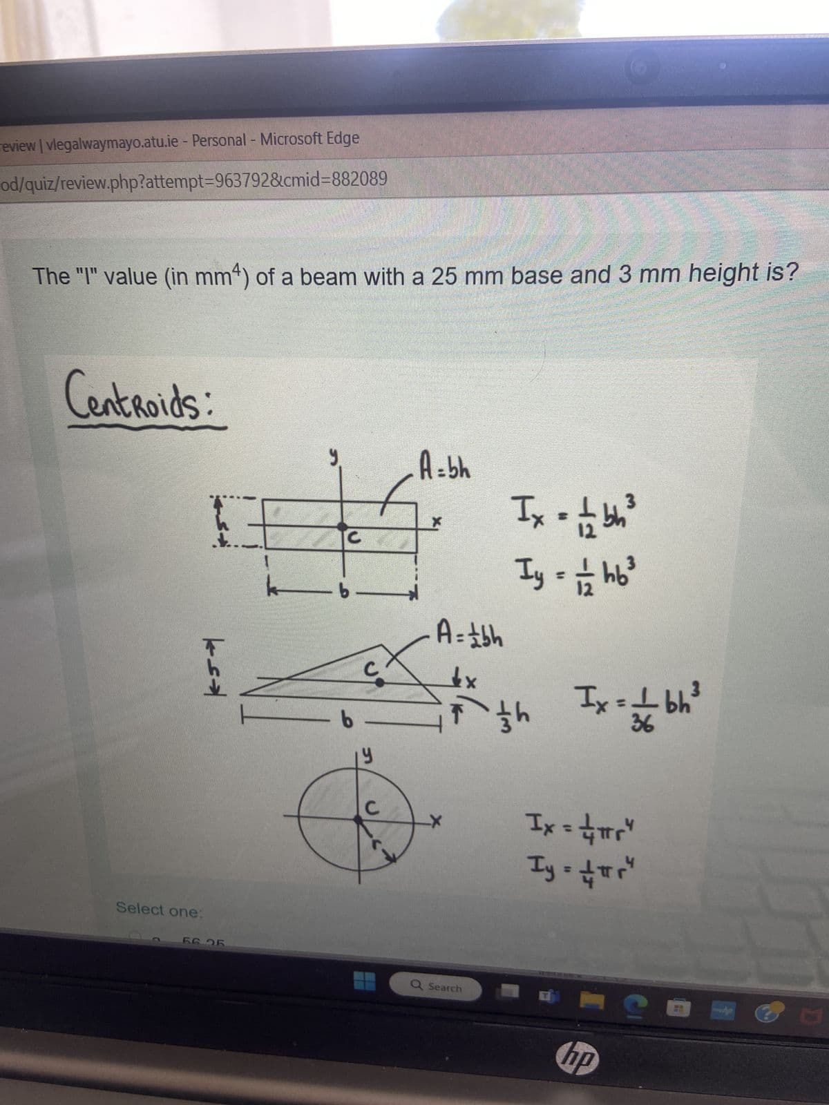 review | vlegalwaymayo.atu.ie - Personal - Microsoft Edge
od/quiz/review.php?attempt=963792&cmid=882089
The "I" value (in mm) of a beam with a 25 mm base and 3 mm height is?
Centroids:
A = bh
ks¬
Select one:
Ix = 1/2 bh³
Iy = 1/1 hb ³
Ix = ± bh³
b
b
y
A = ±bh
1x
7th
56 25
Q Search
36
Ix = ± πr"
Iy = ±πr"
hp
yhp
D