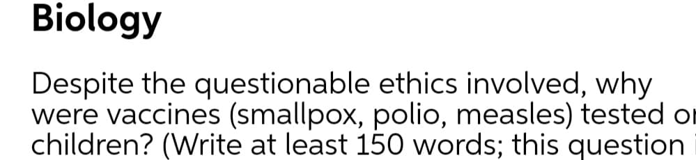 Biology
Despite the questionable ethics involved, why
were vaccines (smallpox, polio, measles) tested or
children? (Write at least 150 words; this question
