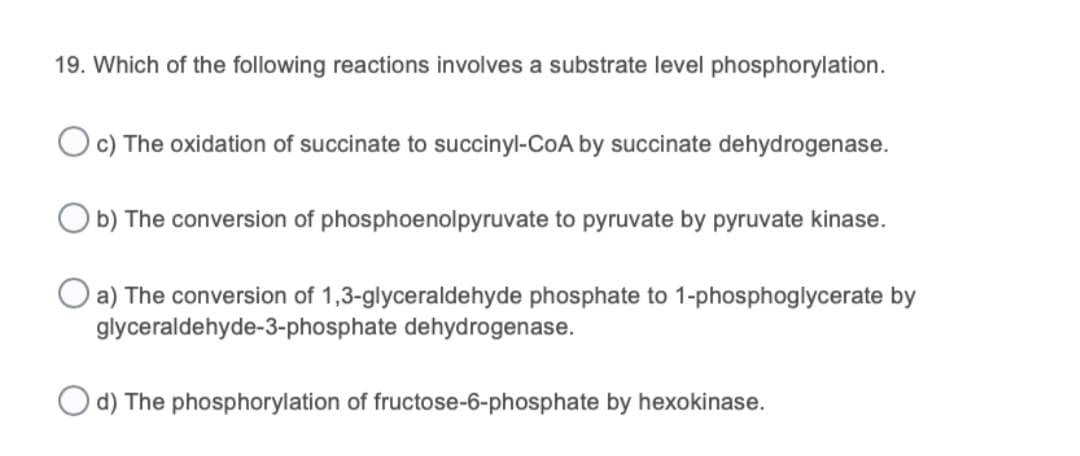 19. Which of the following reactions involves a substrate level phosphorylation.
Oc) The oxidation of succinate to succinyl-CoA by succinate dehydrogenase.
O b) The conversion of phosphoenolpyruvate to pyruvate by pyruvate kinase.
a) The conversion of 1,3-glyceraldehyde phosphate to 1-phosphoglycerate by
glyceraldehyde-3-phosphate dehydrogenase.
d) The phosphorylation of fructose-6-phosphate by hexokinase.
