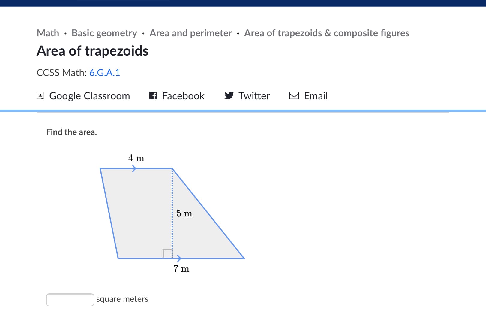 **Math - Basic geometry - Area and perimeter - Area of trapezoids & composite figures**

# Area of Trapezoids

**CCSS Math: [6.G.A.1](https://www.corestandards.org/Math/Content/6/G/)**

[![Google Classroom](https://upload.wikimedia.org/wikipedia/commons/thumb/9/91/Google_Classroom_icon.svg/1024px-Google_Classroom_icon.svg.png)](https://classroom.google.com/) ![Facebook](https://upload.wikimedia.org/wikipedia/commons/thumb/1/1b/Facebook_logo_(square).svg/2048px-Facebook_logo_(square).svg.png) ![Twitter](https://upload.wikimedia.org/wikipedia/en/6/60/Twitter_Logo_as_of_2021.svg) ![Email](https://upload.wikimedia.org/wikipedia/commons/thumb/d/d2/Email_Icon.svg/1024px-Email_Icon.svg.png)

Find the area.

![Trapezoid](https://example.com/trapezoid.png)

- The trapezoid has the following dimensions:
  - Top base (b₁) = 4 meters
  - Bottom base (b₂) = 7 meters
  - Height (h) = 5 meters
  
The formula to find the area of a trapezoid is: 
\[ \text{Area} = \frac{1}{2} \times (b₁ + b₂) \times h \]

\[ A = \frac{1}{2} \times (4\, \text{m} + 7\, \text{m}) \times 5\, \text{m} \]
\[ A = \frac{1}{2} \times 11\, \text{m} \times 5\, \text{m} \]
\[ A = \frac{1}{2} \times 55\, \text{m}^2 \]
\[ A = 27.5\, \text{m}^2 \]

(space to enter answer)
______ square meters