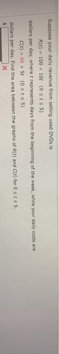 Suppose your daily revenue from selling used DVDS is
R(t) - 100 + 1ot (0 sts 5)
dollars per day, where t represents days from the beginning of the week, while your daily costs are
C(t) - 66 + 5t (0 sts 5)
dollars per day. Find the area between the graphs of R(t) and C(t) for 0 st 5.
%24
