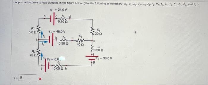 Apply the loop rule to loop akledcba in the figure below. (Use the following as necessary: R₁, R₂, 2
£₁ = 24.0 V
C
0-0
R₁
5.0 Ω
a
R₂
7802
b
T₂
X
0.1002
E₂ 48.0 V
0.50 £2
₁6.0
55
i 0.05 2 h
ww
40 2
R₂
- 20 Ω
e
"
>0.202
£= 36.0 V
12, 13, E₁ E2 E3, and E4-)