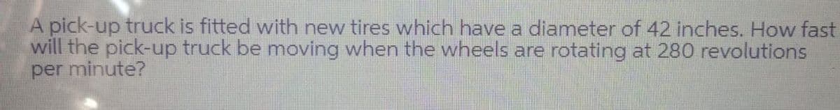 A pick-up truck is fitted with new tires which have a diameter of 42 inches. How fast
will the pick-up truck be moving when the wheels are rotating at 280 revolutions
per minute?