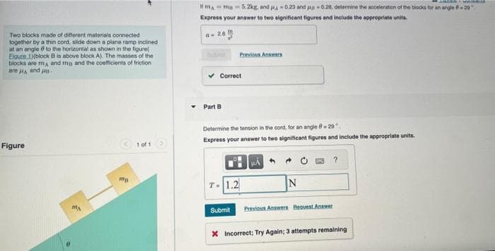 Two blocks made of different materials connected
together by a thin cord, slide down a plane ramp inclined
at an angle to the horizontal as shown in the figure(
Eigure 1)(block B is above block A). The masses of the
blocks are mA and ma and the coefficients of friction
are and
Figure
MA
mys
1 of 1
PEMASAR
Imma 5.2kg, and 0.23 and 0.28, determine the acceleration of the blocks for an angle 8-29"
Express your answer to two significant figures and include the appropriate units.
a-26
Correct
Part B
Previous Answers
Determine the tension in the cord, for an angle 8-29"
Express your answer to two significant figures and include the appropriate units.
T- 1.2
Submit
HA
N
Previous Answers Request Answer
?
X Incorrect; Try Again; 3 attempts remaining