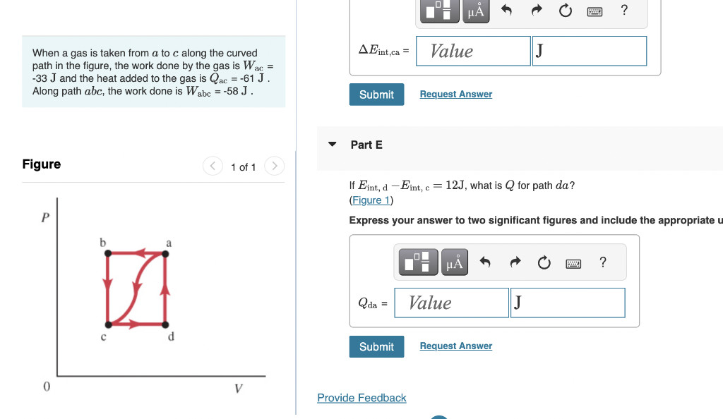 When a gas is taken from a to c along the curved
path in the figure, the work done by the gas is Wac =
-33 J and the heat added to the gas is Qac = -61 J.
Along path abc, the work done is Wabc = -58 J.
Figure
P
0
b
с
a
d
1 of 1
V
AEint,ca =
Submit
Part E
Qda =
Submit
Value
Provide Feedback
μA
Request Answer
If Eint, d-Eint, c = 12J, what is Q for path da?
(Figure 1)
Express your answer to two significant figures and include the appropriate u
μÀ
Value
Request Answer
J
J
?
?