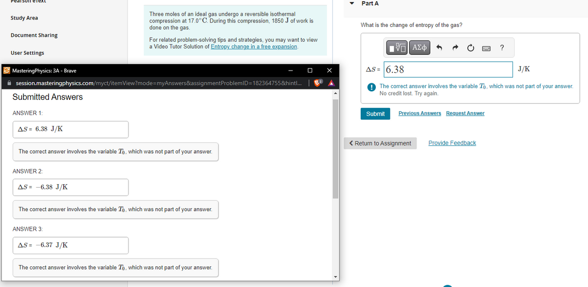Pearson eText
Study Area
Document Sharing
User Settings
Mastering Physics: 3A - Brave
Submitted Answers
✰ session.masteringphysics.com/myct/itemView?mode=myAnswers&assignment ProblemID=182364755&hintl...
ANSWER 1:
AS = 6.38 J/K
ANSWER 2:
The correct answer involves the variable To, which was not part of your answer.
AS-6.38 J/K
Three moles of an ideal gas undergo a reversible isothermal
compression at 17.0°C. During this compression, 1850 J of work is
done on the gas.
For related problem-solving tips and strategies, you may want to view
a Video Tutor Solution of Entropy change in a free expansion.
ANSWER 3:
The correct answer involves the variable To, which was not part of your answer.
AS -6.37 J/K
The correct answer involves the variable To, which was not part of your answer.
☐
X
Part A
What is the change of entropy of the gas?
VE ΑΣΦ
Submit
AS = 6.38
J/K
The correct answer involves the variable To, which was not part of your answer.
No credit lost. Try again.
Previous Answers Request Answer
< Return to Assignment
?
Provide Feedback