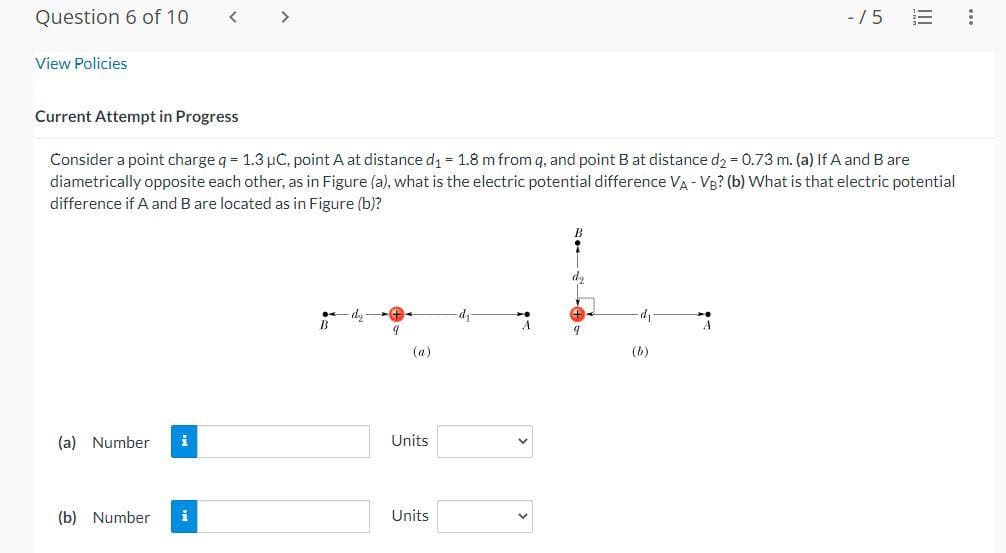 Question 6 of 10
View Policies
Current Attempt in Progress
Consider a point charge q = 1.3 µC, point A at distance d₁ = 1.8 m from q, and point B at distance d₂ = 0.73 m. (a) If A and B are
diametrically opposite each other, as in Figure (a), what is the electric potential difference VA - VB? (b) What is that electric potential
difference if A and B are located as in Figure (b)?
(a) Number
(b) Number i
B
9
(a)
Units
Units
dy
A
9
(b)
-15
A
: