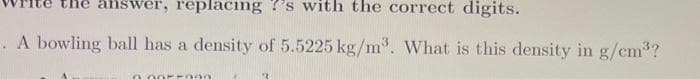 the answer, replacing ?'s with the correct digits.
A bowling ball has a density of 5.5225 kg/m³. What is this density in g/cm³?
0.0055390