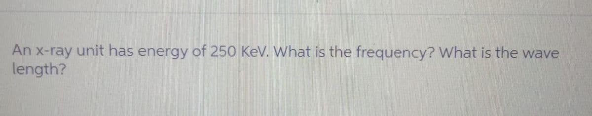 An x-ray unit has energy of 250 KeV. What is the frequency? What is the wave
length?