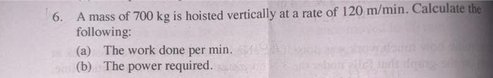 6. A mass of 700 kg is hoisted vertically at a rate of 120 m/min. Calculate the
following:
(a) The work done per min.
(b) The power required.