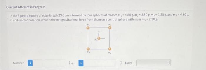 Current Attempt in Progress
In the figure, a square of edge length 23.0 cm is formed by four spheres of masses m₁-4.80 g. m₂ 3.50 g, mg=1.30 g, and m4 4.80 g
In unit-vector notation, what is the net gravitational force from them on a central sphere with mass ms - 2.20 g?
Number
1+
Units