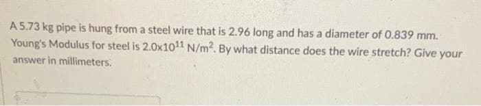 A 5.73 kg pipe is hung from a steel wire that is 2.96 long and has a diameter of 0.839 mm.
Young's Modulus for steel is 2.0x1011 N/m². By what distance does the wire stretch? Give your
answer in millimeters.