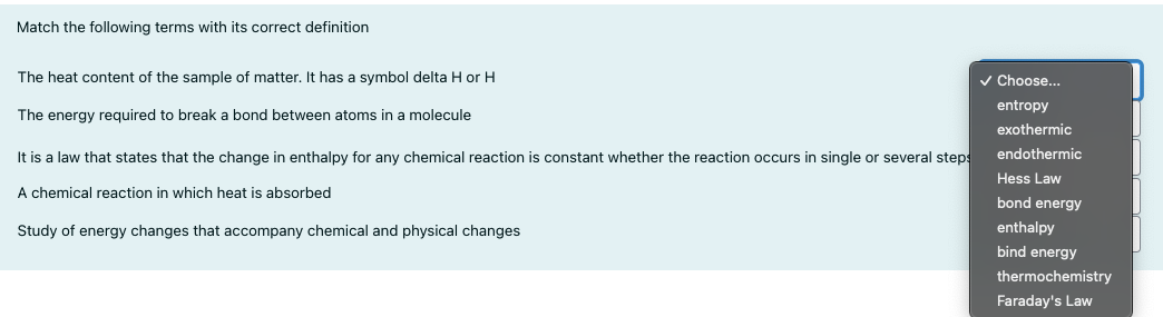 Match the following terms with its correct definition
The heat content of the sample of matter. It has a symbol delta H or H
v Choose...
entropy
The energy required to break a bond between atoms in a molecule
exothermic
It is a law that states that the change in enthalpy for any chemical reaction is constant whether the reaction occurs in single or several steps
endothermic
Hess Law
A chemical reaction in which heat is absorbed
bond energy
Study of energy changes that accompany chemical and physical changes
enthalpy
bind energy
thermochemistry
Faraday's Law
