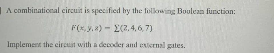 | A combinational circuit is specified by the following Boolean function:
F(x, y, z) = E(2,4,6, 7)
Implement the circuit with a decoder and external gates.
