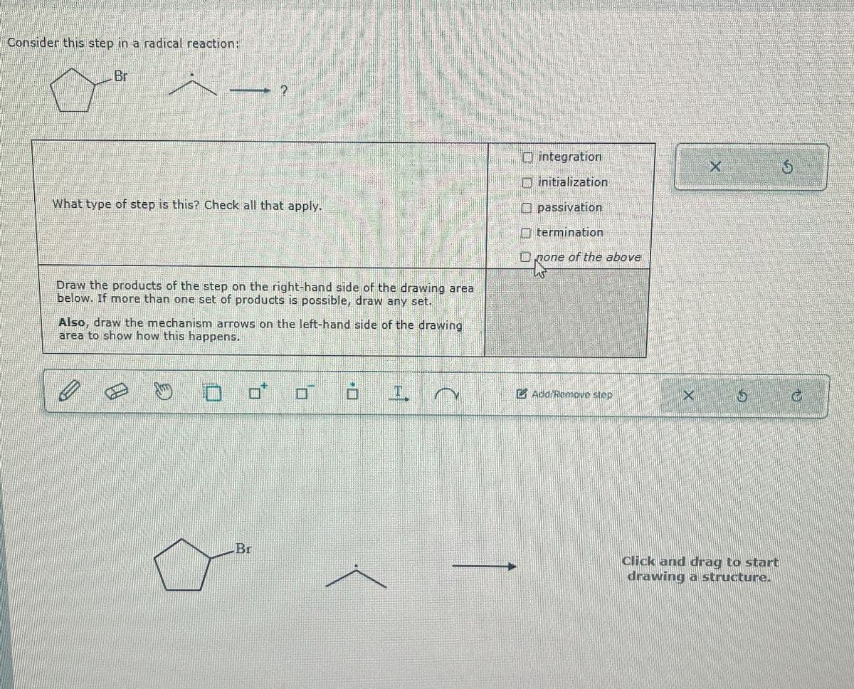 Consider this step in a radical reaction:
Br
integration
What type of step is this? Check all that apply.
Draw the products of the step on the right-hand side of the drawing area
below. If more than one set of products is possible, draw any set.
Also, draw the mechanism arrows on the left-hand side of the drawing
area to show how this happens.
D
initialization
Opassivation
termination
none of the above
Rone
Add/Remove step
X
S
Br
Click and drag to start
drawing a structure.