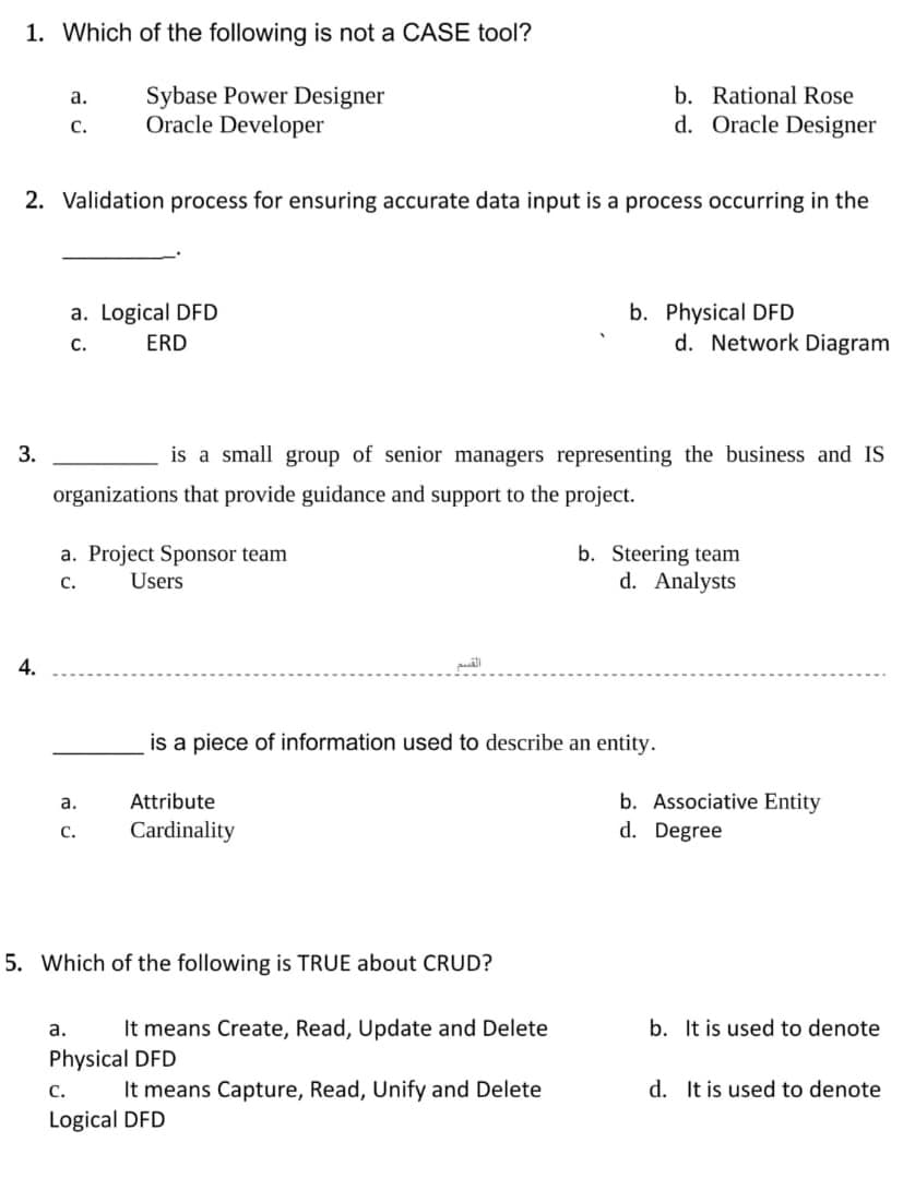 1. Which of the following is not a CASE tool?
Sybase Power Designer
Oracle Developer
а.
b. Rational Rose
с.
d. Oracle Designer
2. Validation process for ensuring accurate data input is a process occurring in the
b. Physical DFD
d. Network Diagram
a. Logical DFD
с.
ERD
3.
is a small group of senior managers representing the business and IS
organizations that provide guidance and support to the project.
a. Project Sponsor team
b. Steering team
d. Analysts
с.
Users
4.
is a piece of information used to describe an entity.
b. Associative Entity
d. Degree
а.
Attribute
Cardinality
С.
5. Which of the following is TRUE about CRUD?
It means Create, Read, Update and Delete
b. It is used to denote
а.
Physical DFD
It means Capture, Read, Unify and Delete
d. It is used to denote
с.
Logical DFD
