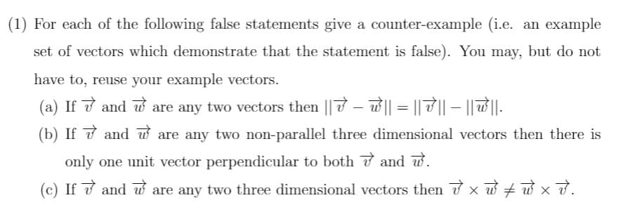 (1) For each of the following false statements give a counter-example (i.e. an example
set of vectors which demonstrate that the statement is false). You may, but do not
have to, reuse your example vectors.
(a) If v and w are any two vectors then || 7 – w || = || 7 || – || ||-
(b) If ở and w are any two non-parallel three dimensional vectors then there is
only one unit vector perpendicular to both 7 and w.
(c) If ở and w are any two three dimensional vectors then x w + w x ở.
