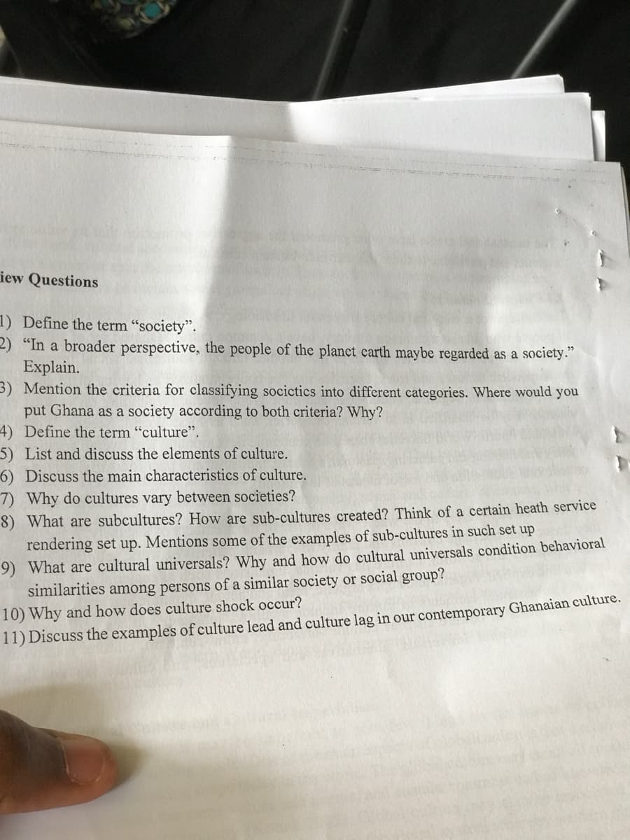 iew Questions
1) Define the term "society".
2) "In a broader perspective, the people of the planct carth maybe regarded as a society."
Explain.
3) Mention the criteria for classifying socictics into different categories. Where would you
put Ghana as a society according to both criteria? Why?
4) Define the term "culture".
5) List and discuss the elements of culture.
6) Discuss the main characteristics of culture.
7) Why do cultures vary between societies?
8) What are subcultures? How are sub-cultures created? Think of a certain heath service
rendering set up. Mentions some of the examples of sub-cultures in such set up
9) What are cultural universals? Why and how do cultural universals condition behavioral
similarities among persons of a similar society or social group?
10) Why and how does culture shock occur?
11) Discuss the examples of culture lead and culture lag in our contemporary Ghanaian culture.
