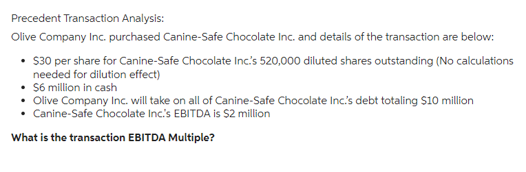 Precedent Transaction Analysis:
Olive Company Inc. purchased Canine-Safe Chocolate Inc. and details of the transaction are below:
• $30 per share for Canine-Safe Chocolate Inc.'s 520,000 diluted shares outstanding (No calculations
needed for dilution effect)
• $6 million in cash
• Olive Company Inc. will take on all of Canine-Safe Chocolate Inc.'s debt totaling $10 million
• Canine-Safe Chocolate Inc.'s EBITDA is $2 million
What is the transaction EBITDA Multiple?