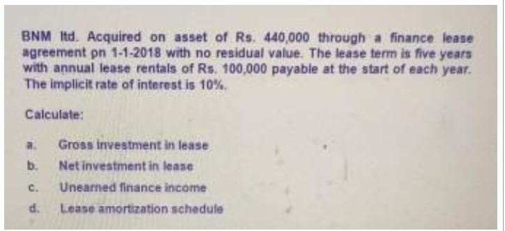 BNM Itd. Acquired on asset of Rs. 440,000 through a finance lease
agreement pn 1-1-2018 with no residual value. The lease term is five years
with annual lease rentals of Rs. 100,000 payable at the start of each year.
The implicit rate of interest is 10%.
Calculate:
a. Gross investment in lease
b.
Net investment in lease
C. Unearned finance income
d.
Lease amortization schedule