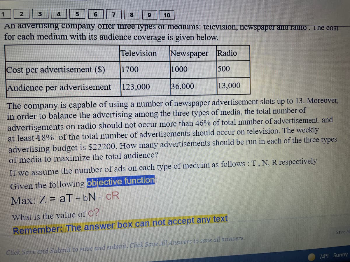 1
8.
6.
10
An advertising company oner three types of meaiums. televisIon, newspaper and radio . The cost
for each medium with its audience coverage is given below.
Television
Newspaper Radio
Cost per advertisement ($)
1700
1000
500
Audience per advertisement
123,000
36,000
13,000
The company is capable of using a number of newspaper advertisement slots up to 13. Moreover,
in order to balance the advertising among the three types of media, the total number of
advertisements on radio should not occur more than 46% of total number of advertisement. and
at least 18% of the total number of advertisements should occur on television. The weekly
advertising budget is $22200. How many advertisements should be run in each of the three types
of media to maximize the total audience?
If we assume the number of ads on each type of meduim as follows : T, N, R respectively
Given the following objective function:
Max: Z = aT - bN - cR
What is the value of C?
Remember: The answer box can not accept any text
Save Al
Click Save and Submit to save and suubmit. Click Saue All Answers to save all answers.
74°F Sunny
