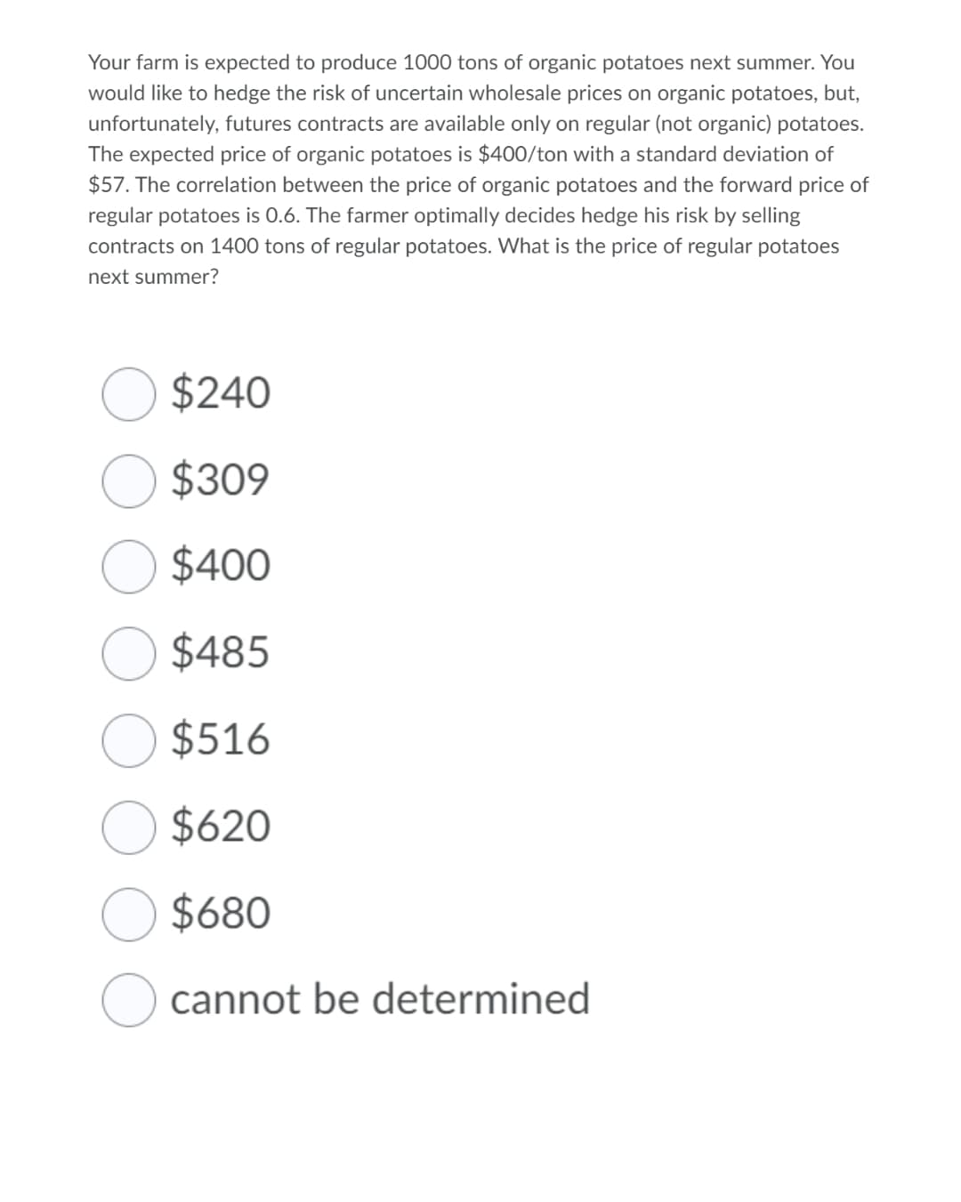 Your farm is expected to produce 1000 tons of organic potatoes next summer. You
would like to hedge the risk of uncertain wholesale prices on organic potatoes, but,
unfortunately, futures contracts are available only on regular (not organic) potatoes.
The expected price of organic potatoes is $400/ton with a standard deviation of
$57. The correlation between the price of organic potatoes and the forward price of
regular potatoes is 0.6. The farmer optimally decides hedge his risk by selling
contracts on 1400 tons of regular potatoes. What is the price of regular potatoes
next summer?
$240
$309
$400
$485
$516
$620
$680
cannot be determined
