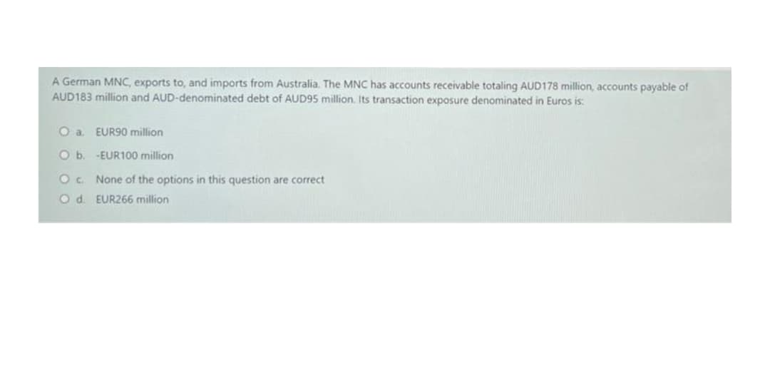 A German MNC, exports to, and imports from Australia. The MNC has accounts receivable totaling AUD178 million, accounts payable of
AUD183 million and AUD-denominated debt of AUD95 million. Its transaction exposure denominated in Euros is:
O a EUR90 million
O b. -EUR100 million
O. None of the options in this question are correct
O d. EUR266 million
