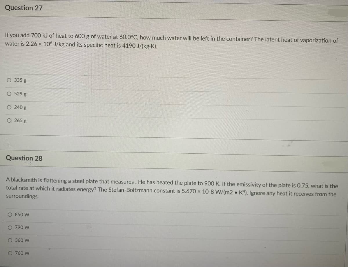 Question 27
If you add 700 kJ of heat to 600 g of water at 60.0°C, how much water will be left in the container? The latent heat of vaporization of
water is 2.26 x 106 J/kg and its specific heat is 4190 J/(kg-K).
O 335 g
O 529 g
O 240 g
O 265 g
Question 28
A blacksmith is flattening a steel plate that measures. He has heated the plate to 900 K. If the emissivity of the plate is 0.75, what is the
total rate at which it radiates energy? The Stefan-Boltzmann constant is 5.670 × 10-8 W/(m2 • K4). Ignore any heat it receives from the
surroundings.
O 850 W
O 790 W
O 360 W
O 760 W
