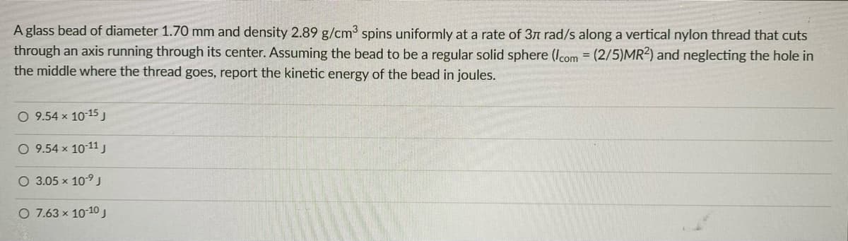 A glass bead of diameter 1.70 mm and density 2.89 g/cm3 spins uniformly at a rate of 3n rad/s along a vertical nylon thread that cuts
through an axis running through its center. Assuming the bead to be a regular solid sphere (Icom = (2/5)MR2) and neglecting the hole in
the middle where the thread goes, report the kinetic energy of the bead in joules.
O 9.54 x 10-15J
O 9.54 x 10-11j
O 3.05 x 10-9 J
O 7.63 x 10-10
