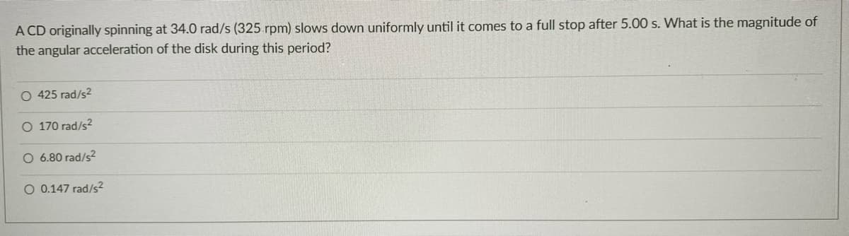 A CD originally spinning at 34.0 rad/s (325 rpm) slows down uniformly until it comes to a full stop after 5.00 s. What is the magnitude of
the angular acceleration of the disk during this period?
O 425 rad/s2
O 170 rad/s?
O 6.80 rad/s2
O 0.147 rad/s2
